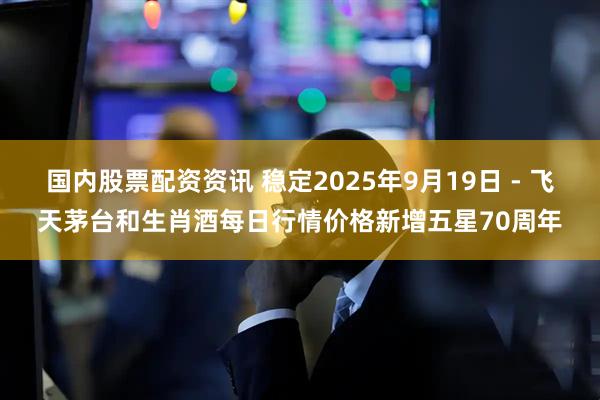 国内股票配资资讯 稳定2025年9月19日 - 飞天茅台和生肖酒每日行情价格新增五星70周年