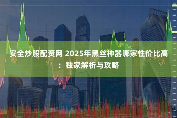 安全炒股配资网 2025年黑丝神器哪家性价比高：独家解析与攻略