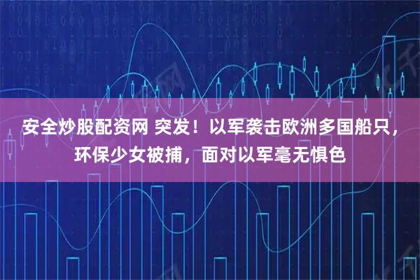 安全炒股配资网 突发！以军袭击欧洲多国船只，环保少女被捕，面对以军毫无惧色