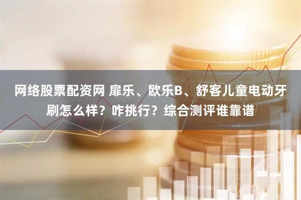 网络股票配资网 扉乐、欧乐B、舒客儿童电动牙刷怎么样？咋挑行？综合测评谁靠谱